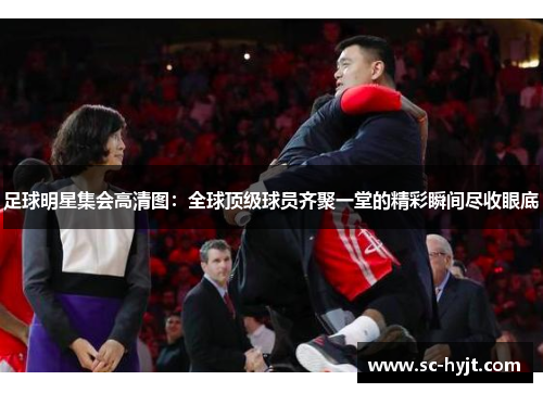 足球明星集会高清图：全球顶级球员齐聚一堂的精彩瞬间尽收眼底