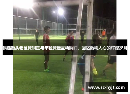偶遇街头老足球明星与年轻球迷互动瞬间，回忆激动人心的辉煌岁月