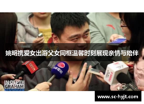 姚明携爱女出游父女同框温馨时刻展现亲情与陪伴