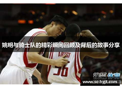 姚明与骑士队的精彩瞬间回顾及背后的故事分享